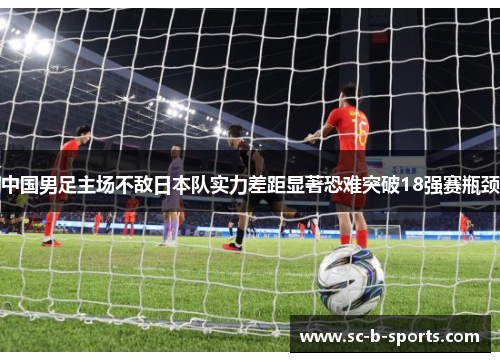 中国男足主场不敌日本队实力差距显著恐难突破18强赛瓶颈