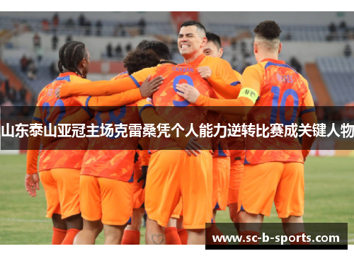 山东泰山亚冠主场克雷桑凭个人能力逆转比赛成关键人物