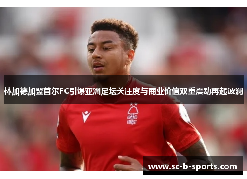 林加德加盟首尔FC引爆亚洲足坛关注度与商业价值双重震动再起波澜