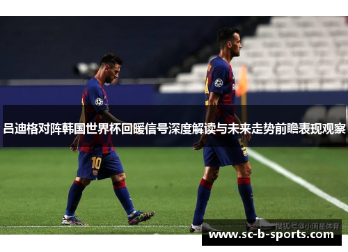 吕迪格对阵韩国世界杯回暖信号深度解读与未来走势前瞻表现观察